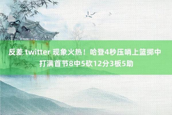 反差 twitter 现象火热！哈登4秒压哨上篮掷中 打满首节8中5砍12分3板5助