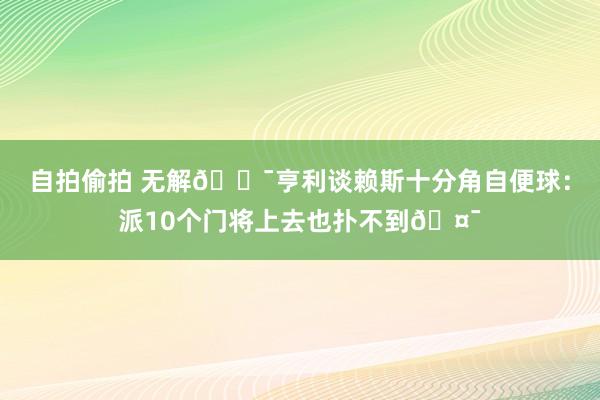 自拍偷拍 无解🎯亨利谈赖斯十分角自便球：派10个门将上去也扑不到🤯