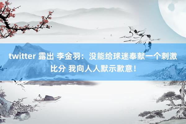 twitter 露出 李金羽：没能给球迷奉献一个刺激比分 我向人人默示歉意！