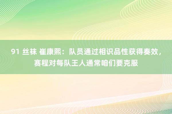 91 丝袜 崔康熙：队员通过相识品性获得奏效，赛程对每队王人通常咱们要克服