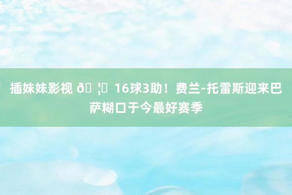 插妹妹影视 🦈16球3助！费兰-托雷斯迎来巴萨糊口于今最好赛季