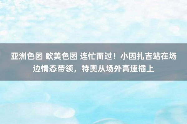 亚洲色图 欧美色图 连忙而过！小因扎吉站在场边情态带领，特奥从场外高速插上