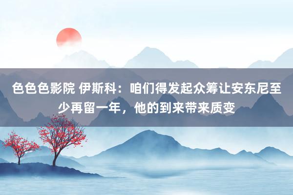 色色色影院 伊斯科：咱们得发起众筹让安东尼至少再留一年，他的到来带来质变